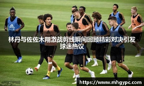 林丹与佐佐木翔激战剪线瞬间回顾精彩对决引发球迷热议